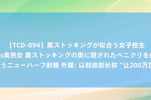 【TCD-094】黒ストッキングが似合う女子校生は美脚ニューハーフ 5 vs美熟女 黒ストッキングの奥に隠されたペニクリを痴女教師が狙うニューハーフ射精 外媒: 以财政部长称“让200万加沙东谈主饿死合理且相宜谈德”， 激勉争议