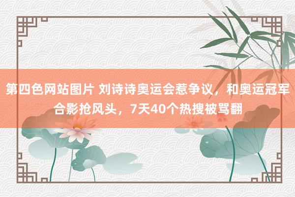第四色网站图片 刘诗诗奥运会惹争议，和奥运冠军合影抢风头，7天40个热搜被骂翻