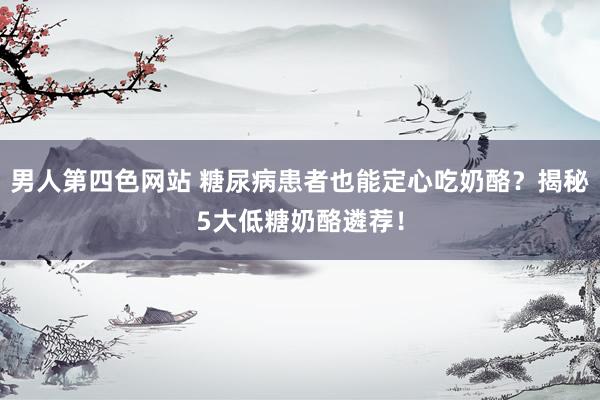 男人第四色网站 糖尿病患者也能定心吃奶酪？揭秘5大低糖奶酪遴荐！