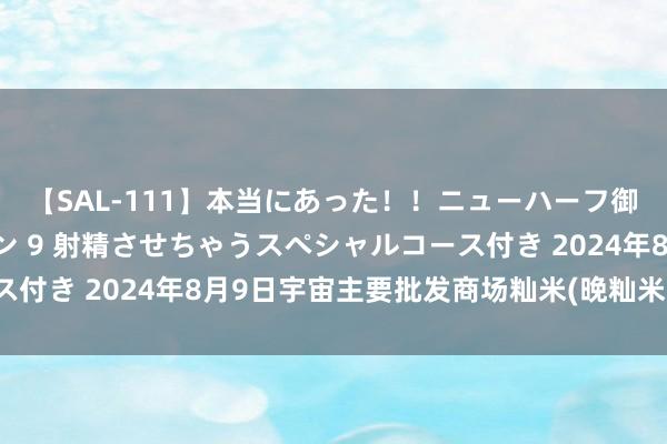 【SAL-111】本当にあった!!ニューハーフ御用達 性感エステサロン 9 射精させちゃうスペシャルコース付き 2024年8月9日宇宙主要批发商场籼米(晚籼米)价钱行情