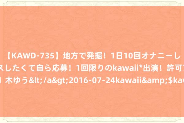 【KAWD-735】地方で発掘！1日10回オナニーしちゃう絶倫少女がセックスしたくて自ら応募！1回限りのkawaii*出演！許可アリAV発売 佐々木ゆう</a>2016-07-24kawaii&$kawaii151分钟 俄军查出骇东谈主真相，普京亲授的俄罗斯强人，变为动摇根基的大蠹虫