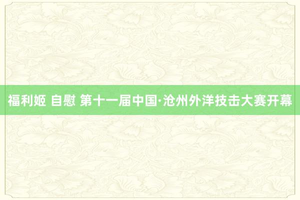 福利姬 自慰 第十一届中国·沧州外洋技击大赛开幕