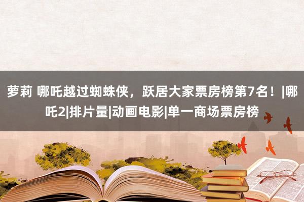 萝莉 哪吒越过蜘蛛侠，跃居大家票房榜第7名！|哪吒2|排片量|动画电影|单一商场票房榜