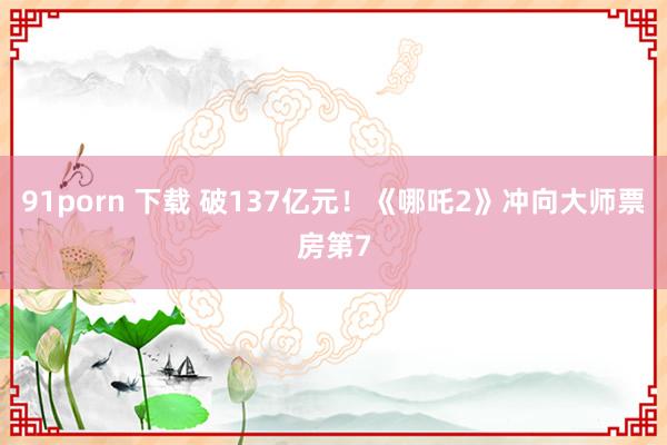 91porn 下载 破137亿元！《哪吒2》冲向大师票房第7