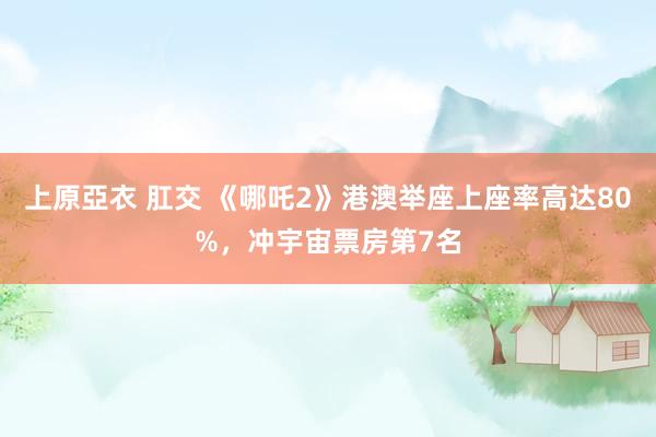 上原亞衣 肛交 《哪吒2》港澳举座上座率高达80%，冲宇宙票房第7名