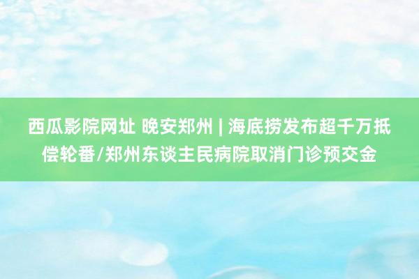 西瓜影院网址 晚安郑州 | 海底捞发布超千万抵偿轮番/郑州东谈主民病院取消门诊预交金