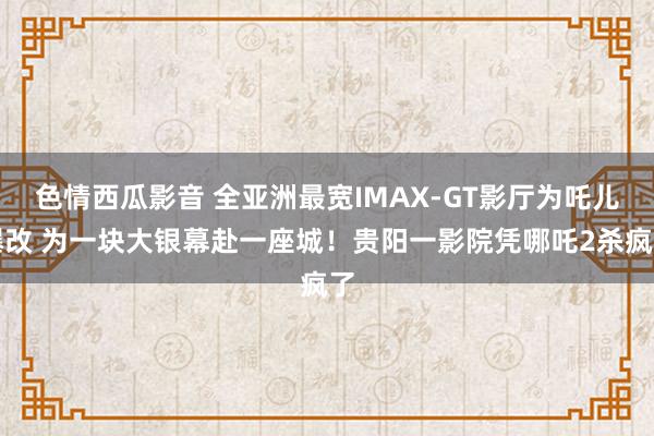 色情西瓜影音 全亚洲最宽IMAX-GT影厅为吒儿爆改 为一块大银幕赴一座城！贵阳一影院凭哪吒2杀疯了