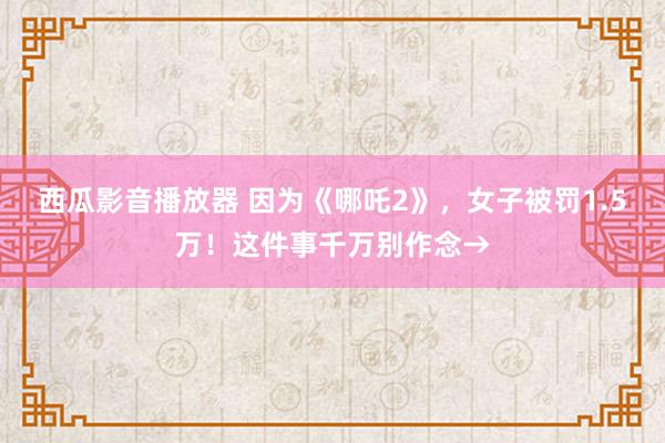 西瓜影音播放器 因为《哪吒2》，女子被罚1.5万！这件事千万别作念→