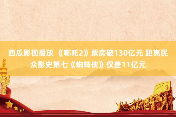 西瓜影视播放 《哪吒2》票房破130亿元 距离民众影史第七《蜘蛛侠》仅差11亿元