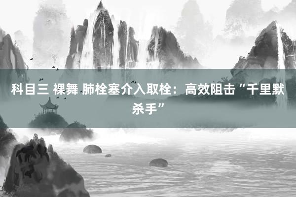 科目三 裸舞 肺栓塞介入取栓：高效阻击“千里默杀手”