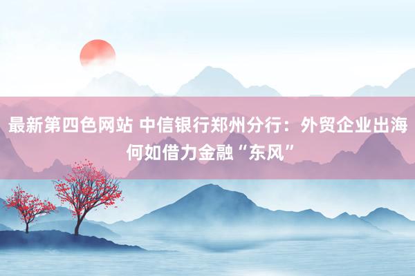 最新第四色网站 中信银行郑州分行：外贸企业出海 何如借力金融“东风”