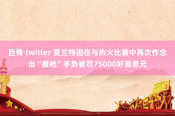 巨臀 twitter 莫兰特因在与热火比赛中再次作念出“握枪”手势被罚75000好意思元