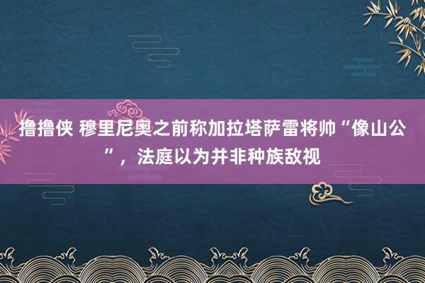 撸撸侠 穆里尼奥之前称加拉塔萨雷将帅“像山公”，法庭以为并非种族敌视