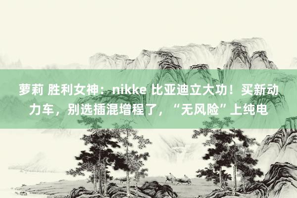 萝莉 胜利女神：nikke 比亚迪立大功！买新动力车，别选插混增程了，“无风险”上纯电
