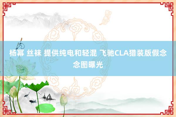 杨幂 丝袜 提供纯电和轻混 飞驰CLA猎装版假念念图曝光
