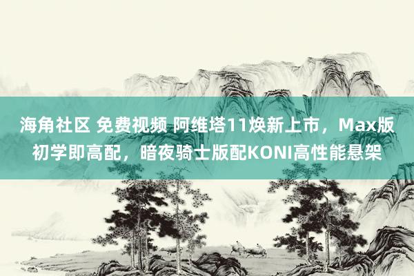 海角社区 免费视频 阿维塔11焕新上市，Max版初学即高配，暗夜骑士版配KONI高性能悬架