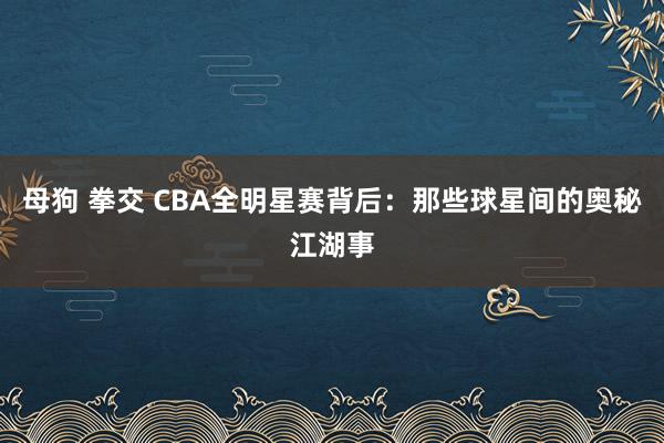 母狗 拳交 CBA全明星赛背后：那些球星间的奥秘江湖事