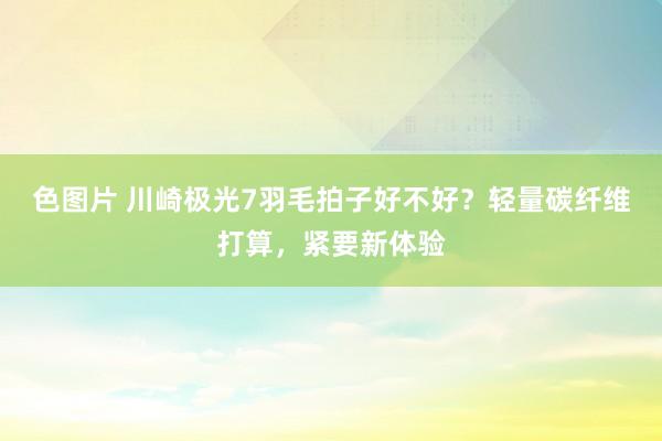 色图片 川崎极光7羽毛拍子好不好？轻量碳纤维打算，紧要新体验