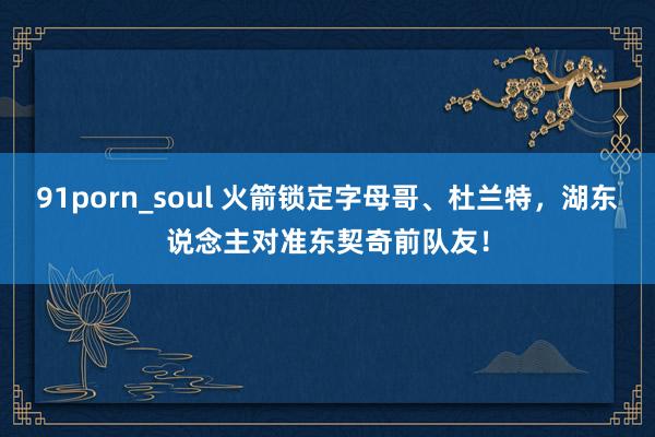 91porn_soul 火箭锁定字母哥、杜兰特，湖东说念主对准东契奇前队友！