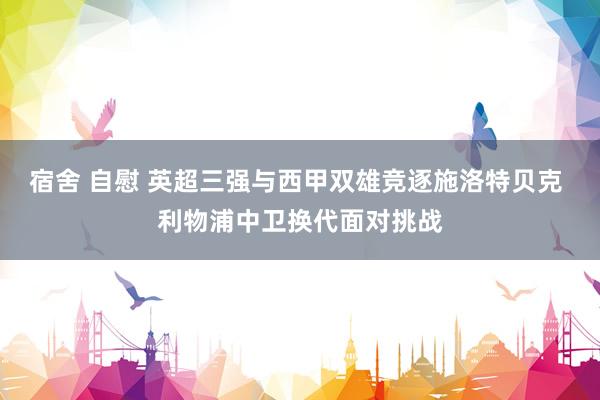宿舍 自慰 英超三强与西甲双雄竞逐施洛特贝克 利物浦中卫换代面对挑战