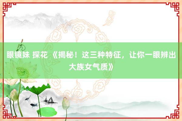 眼镜妹 探花 《揭秘！这三种特征，让你一眼辨出大族女气质》