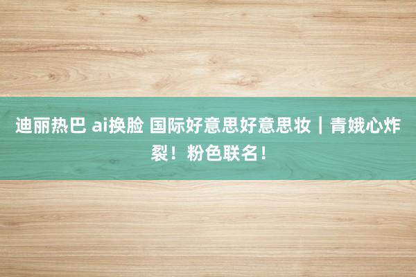 迪丽热巴 ai换脸 国际好意思好意思妆｜青娥心炸裂！粉色联名！