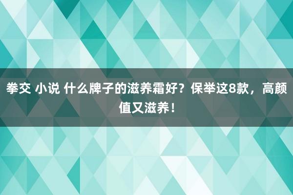 拳交 小说 什么牌子的滋养霜好？保举这8款，高颜值又滋养！