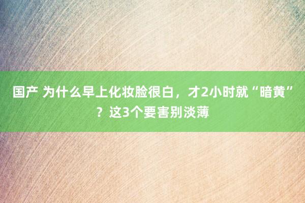 国产 为什么早上化妆脸很白，才2小时就“暗黄”？这3个要害别淡薄