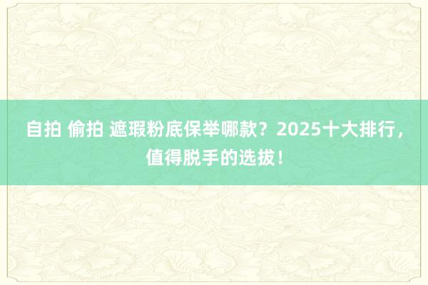 自拍 偷拍 遮瑕粉底保举哪款？2025十大排行，值得脱手的选拔！