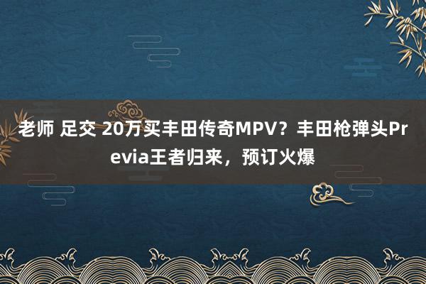 老师 足交 20万买丰田传奇MPV？丰田枪弹头Previa王者归来，预订火爆