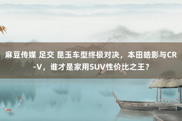 麻豆传媒 足交 昆玉车型终极对决，本田皓影与CR-V，谁才是家用SUV性价比之王？