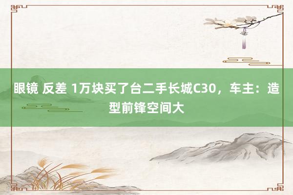 眼镜 反差 1万块买了台二手长城C30，车主：造型前锋空间大