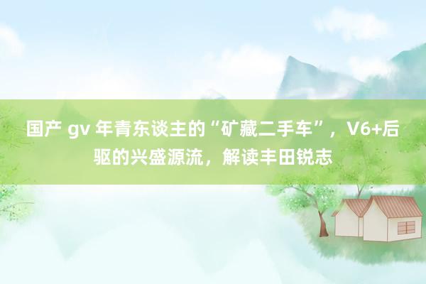 国产 gv 年青东谈主的“矿藏二手车”，V6+后驱的兴盛源流，解读丰田锐志