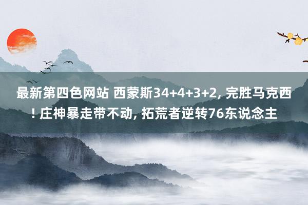 最新第四色网站 西蒙斯34+4+3+2， 完胜马克西! 庄神暴走带不动， 拓荒者逆转76东说念主