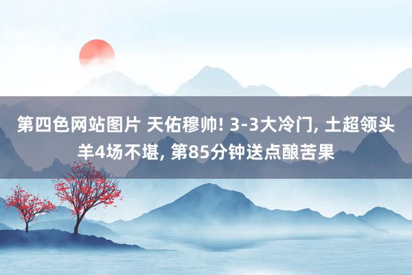 第四色网站图片 天佑穆帅! 3-3大冷门， 土超领头羊4场不堪， 第85分钟送点酿苦果