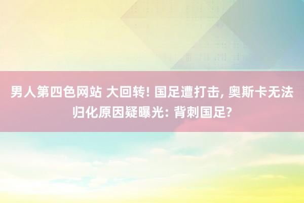 男人第四色网站 大回转! 国足遭打击， 奥斯卡无法归化原因疑曝光: 背刺国足?