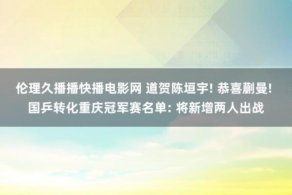 伦理久播播快播电影网 道贺陈垣宇! 恭喜蒯曼! 国乒转化重庆冠军赛名单: 将新增两人出战