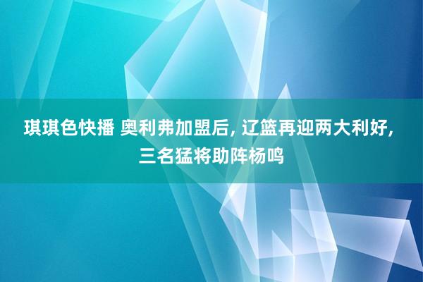 琪琪色快播 奥利弗加盟后， 辽篮再迎两大利好， 三名猛将助阵杨鸣