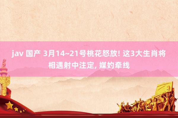 jav 国产 3月14~21号桃花怒放! 这3大生肖将相遇射中注定， 媒妁牵线