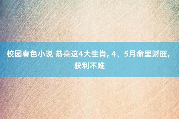 校园春色小说 恭喜这4大生肖， 4、5月命里财旺， 获利不难