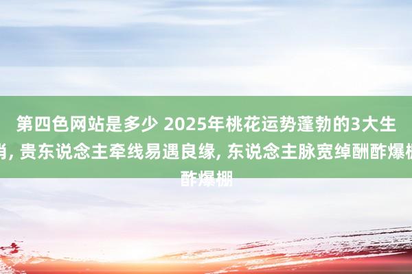 第四色网站是多少 2025年桃花运势蓬勃的3大生肖， 贵东说念主牵线易遇良缘， 东说念主脉宽绰酬酢爆棚