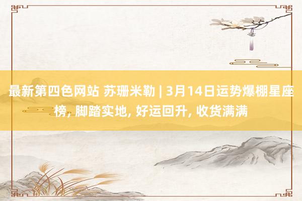 最新第四色网站 苏珊米勒 | 3月14日运势爆棚星座榜， 脚踏实地， 好运回升， 收货满满