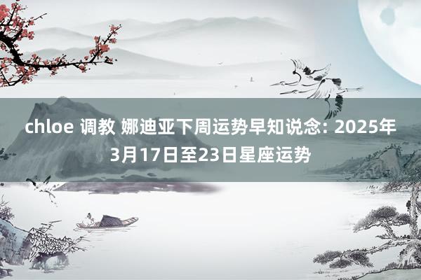 chloe 调教 娜迪亚下周运势早知说念: 2025年3月17日至23日星座运势