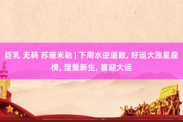巨乳 无码 苏珊米勒 | 下周水逆退散， 好运大涨星座榜， 涅槃新生， 喜迎大运