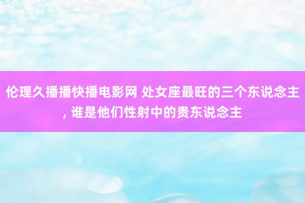 伦理久播播快播电影网 处女座最旺的三个东说念主， 谁是他们性射中的贵东说念主