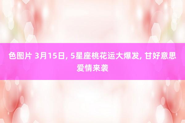 色图片 3月15日， 5星座桃花运大爆发， 甘好意思爱情来袭