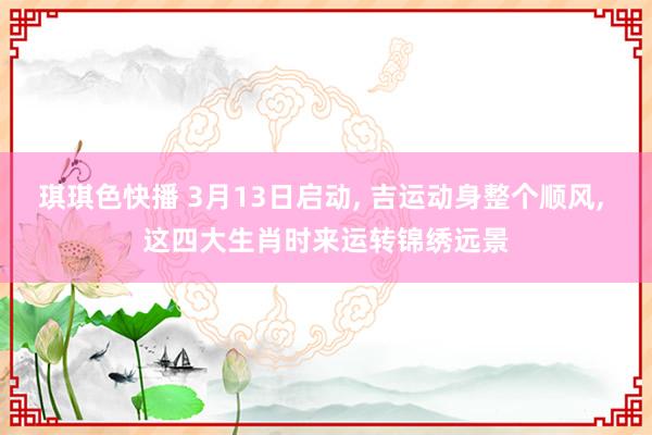 琪琪色快播 3月13日启动， 吉运动身整个顺风， 这四大生肖时来运转锦绣远景