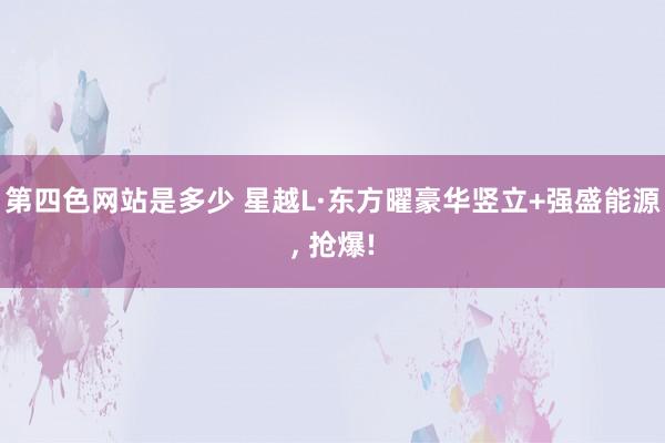 第四色网站是多少 星越L·东方曜豪华竖立+强盛能源， 抢爆!