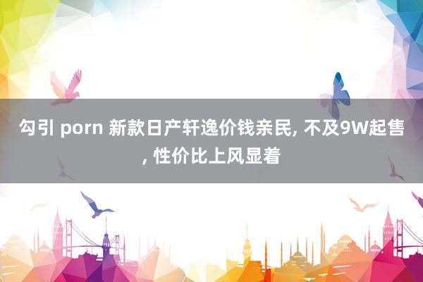 勾引 porn 新款日产轩逸价钱亲民， 不及9W起售， 性价比上风显着
