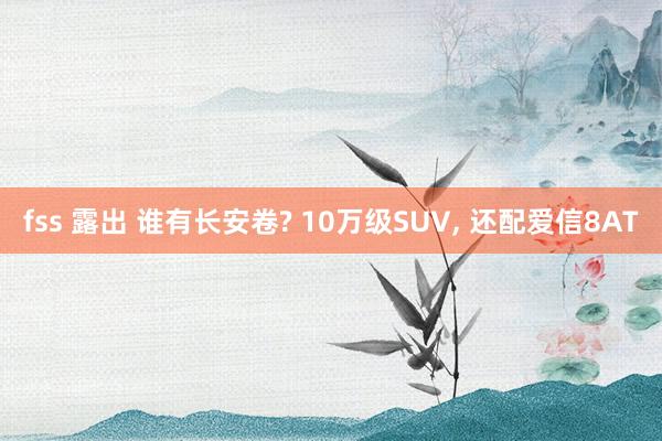 fss 露出 谁有长安卷? 10万级SUV， 还配爱信8AT